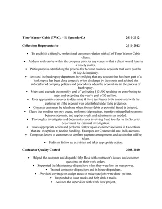 Time Warner Cable (TWC), – El Segundo CA 2010-2012
Collections Representative 2010-2012
• To establish a friendly, professional customer relation with all of Time Warner Cable
clients.
• Address and resolve within the company policies any concerns that a client would have in
a timely matter.
• Participated in establishing the process for Neustar business accounts that were past the
90 day delinquency.
• Assisted the bankruptcy department in verifying that any account that has been part of a
bankruptcy has been close correctly when discharge by the courts and advised the
subscriber of company policies and procedures when the account are in the process of
bankruptcy.
• Meets and exceeds the monthly goal of collecting $13,500 resulting on contributing to
meet and exceeding the yearly goal of $3 million.
• Uses appropriate resources to determine if there are former debts associated with the
customer or if the account was established under false pretenses.
• Contacts customers by telephone when former debts or potential fraud is detected.
• Clears the pending non-pay queue, performs skip tracings, transfers misapplied payments
between accounts, and applies credit and adjustments as needed.
• Thoroughly investigates and documents cases involving fraud to refer to the Security
department for criminal investigation.
• Takes appropriate action and performs follow up on customer accounts in Collections
that are exceptions to routine handling. Examples are Commercial and Bulk accounts.
• Composes letters to customers to confirm payment arrangements and action that will be
taken.
• Performs follow up activities and takes appropriate action.
Contractor Quality Control 2008-2010
• Helped the customer and dispatch Help Desk with contractor’s issues and customer
questions on their work orders.
• Supported the Maintenance dispatchers when they were low on man power.
• Trained contractor dispatchers and in house dispatchers.
• Provided coverage on assign areas to make sure jobs were done on time.
• Responded to issue tracks and help desk e-mails.
• Assisted the supervisor with work flow project.
 