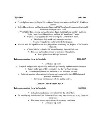 Dispatcher 2007-2008
• Created phone orders in Digital Phone Order Management system and in CSG Workforce
Express.
• Helped Provisioning and Confirmation Team in CSG Workforce Express on clearing old
orders that no longer where valid.
• Verified for Provisioning and Confirmation Team that the phone numbers match in
Digital Phone Order Management and in CSG Workforce Express.
• Created voice upgrades for Provisioning and Confirmation Team.
• Distributed daily work load among technicians.
• Created routes for the techs for the following day.
• Worked with the supervisors on field projects and monitoring the progress of the techs in
the field.
• Created special orders for the subscribers and for the technicians.
• Provided technical assistance to techs as well as clients.
• Participated in the Safety Committee.
Telecommunication Security Specialist 2006- 2007
• Conducted tap audits
• Prepared and provided reports daily and weekly for use by supervisors and managers.
• Supervised a team of 10+ contractors for the Tap Audit project.
• Trained contractors on the operation of the hand held devices.
• Gathered required information of in house and contractor for their I.D badges and
distribute them as well.
• Reviewed Contractors work for quality control.
Comcast Cable-Culver City CA
Telecommunication Security Specialist 2005-2006
• Collected unauthorized converters from the subscribers.
• To identify any unauthorized line that the residence may have connected to any Comcast
cable line.
• Converted nonpaying customers in to paying customers
• Conducted tap audit.
 