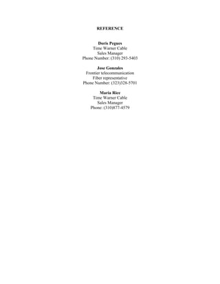 REFERENCE
Doris Pegues
Time Warner Cable
Sales Manager
Phone Number: (310) 293-5403
Jose Gonzales
Frontier telecommunication
Fiber representative
Phone Number: (323)328-5701
Maria Rice
Time Warner Cable
Sales Manager
Phone: (310)877-4579
 