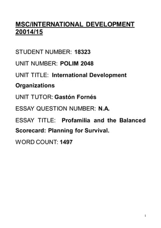 1
MSC/INTERNATIONAL DEVELOPMENT
20014/15
STUDENT NUMBER: 18323
UNIT NUMBER: POLIM 2048
UNIT TITLE: International Development
Organizations
UNIT TUTOR: Gastón Fornés
ESSAY QUESTION NUMBER: N.A.
ESSAY TITLE: Profamilia and the Balanced
Scorecard: Planning for Survival.
WORD COUNT: 1497
 
