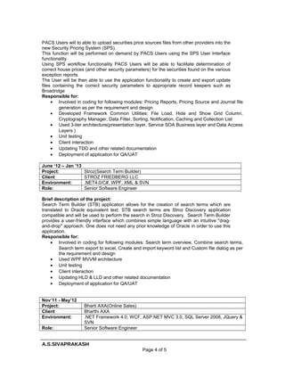 PACS Users will to able to upload securities price sources files from other providers into the
new Security Pricing System (SPS).
This function will be performed on demand by PACS Users using the SPS User Interface
functionality.
Using SPS workflow functionality PACS Users will be able to facilitate determination of
correct house prices (and other security parameters) for the securities found on the various
exception reports.
The User will be then able to use the application functionality to create and export update
files containing the correct security parameters to appropriate record keepers such as
Broadridge
Responsible for:
• Involved in coding for following modules: Pricing Reports, Pricing Source and Journal file
generation as per the requirement and design
• Developed Framework Common Utilities: File Load, Hide and Show Grid Column,
Cryptography Manager, Data Filter, Sorting, Notification, Caching and Collection List
• Used 3-tier architecture(presentation layer, Service SOA Business layer and Data Access
Layers )
• Unit testing
• Client interaction
• Updating TDD and other related documentation
• Deployment of application for QA/UAT
June ‘12 – Jan ’13
Project: Stroz(Search Term Builder)
Client STROZ FRIEDBERG LLC
Environment: .NET4.0/C#, WPF, XML & SVN
Role: Senior Software Engineer
Brief description of the project:
Search Term Builder (STB) application allows for the creation of search terms which are
translated to Oracle equivalent text. STB search terms are Stroz Discovery application
compatible and will be used to perform the search in Stroz Discovery. Search Term Builder
provides a user-friendly interface which combines simple language with an intuitive "drag-
and-drop" approach. One does not need any prior knowledge of Oracle in order to use this
application.
Responsible for:
• Involved in coding for following modules: Search term overview, Combine search terms,
Search term export to excel, Create and import keyword list and Custom file dialog as per
the requirement and design
• Used WPF MVVM architecture
• Unit testing
• Client interaction
• Updating HLD & LLD and other related documentation
• Deployment of application for QA/UAT
Nov’11 - May’12
Project: Bharti AXA(Online Sales)
Client Bharthi AXA
Environment: .NET Framework 4.0, WCF, ASP.NET MVC 3.0, SQL Server 2008, JQuery &
SVN
Role: Senior Software Engineer
A.S.SIVAPRAKASH
Page 4 of 5
 