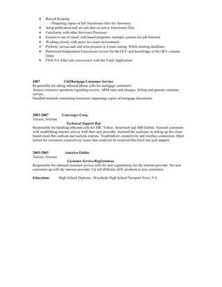 • Record Keeping
- Preparing copies of full foreclosure files for Attorneys
• Setup publication and set sale date on active foreclosure files
• Familiarity with other Servicers Processes
• Extensive use of email, web based programs, multiple systems for job function
• Working closely with peers in a team environment
• Perform various task and mini projects in a team setting. While meeting deadlines
• Performed Independent Foreclosure review for the OCC and knowledge of the OCC consent
Order
• FHA/VA After sale conveyance with the Yardi Application
2007 CitiMortgage Customer Service
Responsible for taking inbound phone calls for mortgage customers.
Answer extensive questions regarding escrow, ARM rates and changes, billing and general customer
service.
Handled research concerning borrowers requesting copies of mortgage documents.
2003-2007 Convergys Corp.
Tucson, Arizona
Technical Support Rep
Responsible for handling inbound calls for SBC Yahoo, Ameritech and SBCGlobal. Assisted customers
with establishing internet service with their new provider. Assisted the customer in setting up the client
based email thru outlook and outlook express. Troubleshoot connectivity and wireless connection. Open
tickets for customers connectivity issues that could not be resolved thru level one tech support.
2003-2003 America Online
Tucson, Arizona
Customer Service/Registrations
Responsible for inbound customer service calls for new registrations for the internet provider. Set new
customers up with the internet provider. Up sell different AOL products to new customers.
Education: High School Diploma –Woodside High School Newport News, VA
 