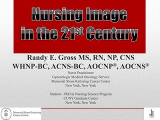 Randy E. Gross MS, RN, NP, CNS
WHNP-BC, ACNS-BC, AOCNP®, AOCNS®
Nurse Practitioner
Gynecologic Medical Oncology Service
Memorial Sloan Kettering Cancer Center
New York, New York
Student – PhD in Nursing Science Program
CUNY Graduate Center
New York, New York
 