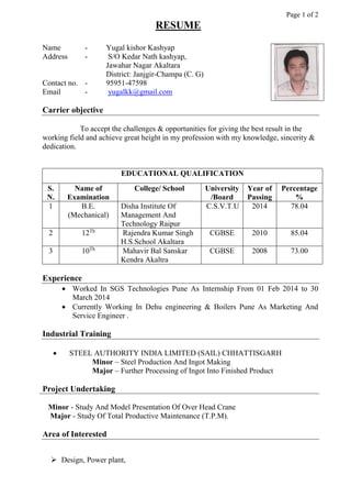 Page 1 of 2
RESUME
Name - Yugal kishor Kashyap
Address - S/O Kedar Nath kashyap,
Jawahar Nagar Akaltara
District: Janjgir-Champa (C. G)
Contact no. - 95951-47598
Email - yugalkk@gmail.com
Carrier objective
To accept the challenges & opportunities for giving the best result in the
working field and achieve great height in my profession with my knowledge, sincerity &
dedication.
EDUCATIONAL QUALIFICATION
S.
N.
Name of
Examination
College/ School University
/Board
Year of
Passing
Percentage
%
1 B.E.
(Mechanical)
Disha Institute Of
Management And
Technology Raipur
C.S.V.T.U 2014 78.04
2 12Th
Rajendra Kumar Singh
H.S.School Akaltara
CGBSE 2010 85.04
3 10Th
Mahavir Bal Sanskar
Kendra Akaltra
CGBSE 2008 73.00
Experience
 Worked In SGS Technologies Pune As Internship From 01 Feb 2014 to 30
March 2014
 Currently Working In Dehu engineering & Boilers Pune As Marketing And
Service Engineer .
Industrial Training
 STEEL AUTHORITY INDIA LIMITED (SAIL) CHHATTISGARH
Minor – Steel Production And Ingot Making
Major – Further Processing of Ingot Into Finished Product
Project Undertaking
Minor - Study And Model Presentation Of Over Head Crane
Major - Study Of Total Productive Maintenance (T.P.M).
Area of Interested
 Design, Power plant,
 