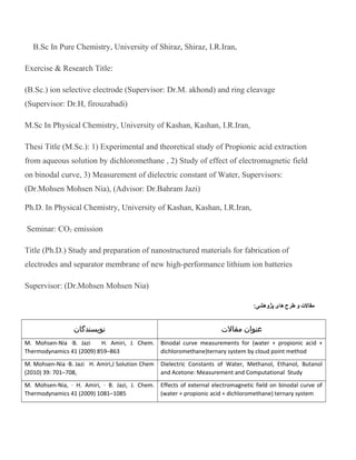 B.Sc In Pure Chemistry, University of Shiraz, Shiraz, I.R.Iran,
Exercise & Research Title:
(B.Sc.) ion selective electrode (Supervisor: Dr.M. akhond) and ring cleavage
(Supervisor: Dr.H, firouzabadi)
M.Sc In Physical Chemistry, University of Kashan, Kashan, I.R.Iran,
Thesi Title (M.Sc.): 1) Experimental and theoretical study of Propionic acid extraction
from aqueous solution by dichloromethane , 2) Study of effect of electromagnetic field
on binodal curve, 3) Measurement of dielectric constant of Water, Supervisors:
(Dr.Mohsen Mohsen Nia), (Advisor: Dr.Bahram Jazi)
Ph.D. In Physical Chemistry, University of Kashan, Kashan, I.R.Iran,
Seminar: CO2 emission
Title (Ph.D.) Study and preparation of nanostructured materials for fabrication of
electrodes and separator membrane of new high-performance lithium ion batteries
Supervisor: (Dr.Mohsen Mohsen Nia)
‫مقال ت‬‫و‬‫طرح‬‫های‬:‫پژوهشی‬
‫عنوان‬‫مقالت‬‫نويسندگان‬
Binodal curve measurements for (water + propionic acid +
dichloromethane)ternary system by cloud point method
M. Mohsen-Nia ·B. Jazi H. Amiri, J. Chem.
Thermodynamics 41 (2009) 859–863
Dielectric Constants of Water, Methanol, Ethanol, Butanol
and Acetone: Measurement and Computational Study
M. Mohsen-Nia ·B. Jazi H. Amiri,J Solution Chem
(2010) 39: 701–708,
Effects of external electromagnetic field on binodal curve of
(water + propionic acid + dichloromethane) ternary system
M. Mohsen-Nia, · H. Amiri, · B. Jazi, J. Chem.
Thermodynamics 41 (2009) 1081–1085
 