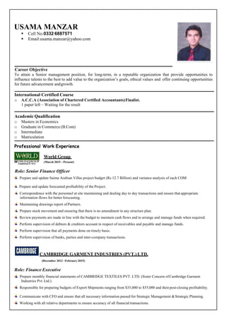 USAMA MANZAR
 Cell No.0332 6887571
 Email:usama.manzar@yahoo.com
{Career Objective
To attain a Senior management position, for long-term, in a reputable organization that provide opportunities to
influence talents to the best to add value to the organization’s goals, ethical values and offer continuing opportunities
for future advancement andgrowth.
International Certified Course
o A.C.C.A (Association of Chartered Certified Accountants)Finalist.
1 paper left – Waiting for the result
Academic Qualification
o Masters in Economics
o Graduate in Commerce (B.Com)
o Intermediate
o Matriculation
Professional Work Experience
World Group
(March 2015 – Present)
Role: Senior Finance Officer
Prepare and update Saima Arabian Villas project budget (Rs 12.7 Billion) and variance analysis of each COM
Prepare and update forecasted profitability of the Project.
Correspondence with the personnel at site maintaining and dealing day to day transactions and ensure that appropriate
information flows for better forecasting.
Maintaining drawings report of Partners.
Prepare stock movement and ensuring that there is no amendment in any structure plan.
Review payments are made in line with the budget to maintain cash flows and to arrange and manage funds when required.
Perform supervision of debtors & creditors account in respect of receivables and payable and manage funds.
Perform supervision that all payments done on timely basis.
Perform supervision of banks, parties and inter-company transactions.
CAMBRIDGE GARMENT INDUSTRIES (PVT.) LTD.
(December 2012 –February 2015)
Role: Finance Executive
Prepare monthly financial statements of CAMBRIDGE TEXTILES PVT. LTD. (Sister Concern ofCambridge Garment
Industries Pvt. Ltd.).
Responsible for preparing budgets of Export Shipments ranging from $35,000 to $55,000 and theirpost-closing profitability.
Communicate with CFO and ensure that all necessary information passed for Strategic Management &Strategic Planning.
Working with all relative departments to ensure accuracy of all financial transactions.
 