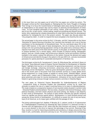 Institute of Town Planners, India Journal 11 x 2, April - June 2014Institute of Town Planners, India Journal 11 x 2, April - June 2014
i
Editorial
In this issue there are nine papers out of which first two papers are written by seniors. The
first paper written by Prof. Kavas Kapadia on ‘Reshaping the City: Static Thoughts in Changing
Time’ brings in to focus the transformation of ideologies taken place during the early period
of independence to the present days and its impact on planning and development of Indian
cities. As from Gandhian philosophy of self control, honest, pride and poverty an integral
part of our life, to self-centric, money making, wealth accumulating and showoff society. The
author after explaining the complex phenomena of urban fabric prescribed the development
guidelines for reshaping the city in the present context. The paper also discuses about the
‘city prosperity index’, in order to respond the local and global crisis faced by the cities.
The second paper in the series written by Prof. V. Devadas, and Prof. Najamuddin on the theme
‘Postulates for Spatial Planning of Haridwar City’ mentions that Haridwar city is one of the key
contributors to the development of Uttarakhand State. The city contributes about 25% of the
State’s GDP, however, in the wake of latest developments, the city is facing a series of issues
owing to the ever growing floating population visiting its holy ghats and a continuous influx of
migrants from other parts of the State and the country. In this paper, an attempt has been made
to analyze Haridwar city in various aspect, which includes its physical setting, demographic
pattern, land use, climate change, and infrastructure (physical, social and economic) facilities
available in the system; analyze the deficiency in the system; forecast the demand and supply
of infrastructure and identify the gap in the system in the year 2031 A.D.; and also recommends
postulates for spatial planning for sustainable development of Haridwar city.
The third paper written by Dr. Sanjaykumar G. Sonar, Dr. Dillip Kumar Das, and Isha R. Pawar on
the theme ‘Some Relevant Issues to Explore Tourism Potentials for Development of Vidarbha
Region’ highlights that tourism is an instrument for generating employment, earning revenues
and foreign exchange, enhancing environment, preserving culture and tradition thereby
facilitating overall development. India has great development potentials in tourism sector,
and in the recent years it has grown from local economic activity to a major global sector
giving employment to a large number of people at various levels. Vidarbha Region, spread
across north - eastern part of Maharashtra State, is one of the backward region but having
great potentials and scope for tourism development. Utilization of this tourism potentials is
helpful in generating revenues through various economic activities in Vidarbha Region.
The next paper on ‘Historical Factors Responsible for Underdevelopment of Regions
– Comparative Study of Himachal Pradesh and Uttarakhand’ written by Dr. Anjan Sen
attempts to explore the role of a region’s evolving history to its state of underdevelopment.
The study is based on a comparative analysis of two mountain states situated in northern India
– Himachal Pradesh and Uttarakhand. The two states, situated in the Central Himalayas, share
political boundary, and have similar physical and social setting, but display a vast disparity
in their levels of development. The analysis of data neither indicates any specific temporal
trend nor signifies any precise spatial pattern. Development is a multi-faceted process and
among the various factors of development, it is difficult to isolate the role of any one factor,
least of all historical, as its impact gets nullified with the passage of time.
The jointly authored paper by A. Madhan, P. Revathy, Dr. S. Lakshmi, and Dr. K. P. Subramaniam
on ‘A Methodological Framework for Assessing Bus Stop Locations in a Selected Corridor in
Chennai with the Application of GIS’ states that Bus Stop locations and layout is recognized
as a crucial element in the drive to improve the patronage of bus service. Planning of Bus
Stop, location is a tool for improving accessibility and consistency in design and provision that
make it safe, comfortable, attractive and easy to use. This article explains the methodology
 