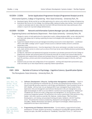 Bradley J. Long Senior Software Development Systems Analyst / DevOps Engineer
10/2004 - 2/2006 Senior Applications Programmer/Analyst (Programmer/Analyst Level 4)
Information Systems, College of Engineering - Penn State University - University Park, PA
● Developed mainly VB.Net and MS Access/VBA applications for various units within the College of Engineering.
● Maintained SQL Servers for the College, functioning as DBA; tasking including: data-mining, store procedure
creation to automate jobs for data collection from both COE and University level data-warehouses; often
utilized in reports for top level College Administrators.
10/2000 - 10/2004 Network and Information Systems Manager (pre job-classification era)
Engineering Science and Mechanics Department - Penn State University - University Park, PA
● Designed a variety of web applications for department needs, utilizing database (ADO), server-side (Asp.Net)
and client-side (javascript) scripting; exploiting the latest technologies while maintaining cross platform
compatibility.
● Supported network infrastructure and managed networking resources for entire department – coordinated
efforts with CEDCC (College Level IT support infrastructure) to maintain healthy network connection
department wide.
● Maintained departmental servers – from the department’s file server and domain controller to print servers,
web, email and list servers to others such as a Xerox Print/Scan Server and a PSUGina Kerberos authenticating
domain controller.
● Configured, maintained and administered separate intransitive-trust domains parented off of the College of
Engineering’s domain (and authenticated off of University level AD) for student and research laboratories.
● Troubleshoot and repaired both software and hardware issues for a variety of computing equipment – including
both PCs and Macs, printers and other networking devices. Provided general support to faculty, staff and
students.
● Assisted in the purchase and configuration of new equipment – working with department personnel to spec,
order and follow up on most departmental computing related expenditures.
Education
1989 – 2004 Bachelor of Science in Psychology - Cognitive Science, Quantification Option
The Pennsylvania State University - University Park, PA
Skills
ALM, SDLC, CM,
DevOps, Visual
Studio, IDE, TFS,
TeamBuild,
MSBuild, Scrum,
CI, Automated
Testing, VM,
HyperV,
Deployment
● Software Development Lifecycle, Configuration Management and DevOps - Fluent in
the use of the following non-exhaustive list: all versions (including Enterprise versions) of the
Visual Studio IDE (previous experience with Eclipse and WebSphere), Team Foundation Server to
2013 (familiar with but have not yet deployed 2015, have investigated Visual Studio Online).
Application Lifecycle Management (and Software Development Lifecycle management) using
Agile Methodologies for MSF Scrum and CMMI for workitem and team management. MSBuild and
TeamBuild (all versions) for build configuration and management, CC.net and various other
Continuous Integration systems. TFS and Perforce for source control (both TFVC and Git for TFS),
familiar with other options as well like VSS, Rational, Jenkins/Maven. TDD (Test Driven
Development), unit testing, and automated testing principles, familiarity with MS TeamTest
server. Virtual Machine instance provisioning, deployment and management, including
VirtualBox, VMWare Workstation and vSphere, and HyperV technologies; limited exposure to
deployments into Azure cloud instances.
C#, WPF, XAML,
XML, MVVM/MVC,
WWF, VB, VB.Net,
VBA, SQL,
● Programming and Database Administration - Current mastery, supported and actively
developed in: C# (have worked in all versions, including 6.0) including WPF applying MVVM/MVC
design principles. Also WWF (workflows for TeamBuild), PowerShell 1.0-5.0, C++ and Fortran
 