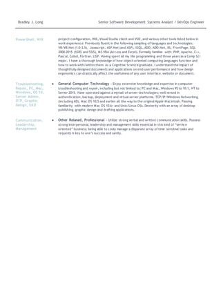 Bradley J. Long Senior Software Development Systems Analyst / DevOps Engineer
PowerShell, WiX project configuration, WiX, Visual Studio client and VSO, and various other tools listed below in
work experience. Previously fluent in the following sampling of languages and technologies:
VB/VB.Net (1.0-3.5), Javascript, ASP.Net (and ASP), tSQL, ADO, ADO.Net, IIS, FrontPage, SQL
2000-2015 (SSRS and SSIS), MS VBA (Access and Excel). Formally familiar with: PHP, Apache, C++,
Pascal, Cobol, Fortran, LISP. Having spent all my life programming and three years as a Comp Sci
major, I have a thorough knowledge of how object-oriented computing languages function and
how to work with/within them. As a Cognitive Science graduate, I understand the impact of
thoughtfully designed documents and applications on end-user performance and how design
ergonomics can drastically affect the usefulness of any user interface, website or document.
Troubleshooting,
Repair, PC, Mac,
Windows, OS 10,
Server Admin,
DTP, Graphic
Design, UXD
● General Computer Technology - Enjoy extensive knowledge and expertise in computer
troubleshooting and repair, including but not limited to: PC and Mac, Windows 95 to 10.1, NT to
Server 2015. Have operated against a myriad of server technologies; well versed in
authentication, backup, deployment and virtual server platforms. TCP/IP/Windows Networking
(including AD), Mac OS 10.5 and earlier all the way to the original Apple Macintosh. Passing
familiarity with modern Mac OS 10.6+ and Unix/Linux OSs. Dexterity with an array of desktop
publishing, graphic design and drafting applications.
Communication,
Leadership,
Management
● Other Related, Professional - Utilize strong verbal and written communication skills. Possess
strong interpersonal, leadership and management skills essential in this kind of “service
oriented” business: being able to cooly manage a disparate array of time sensitive tasks and
requests is key to one’s success and sanity.
 