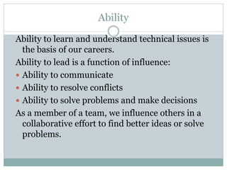 Ability
Ability to learn and understand technical issues is
the basis of our careers.
Ability to lead is a function of influence:
 Ability to communicate
 Ability to resolve conflicts
 Ability to solve problems and make decisions
As a member of a team, we influence others in a
collaborative effort to find better ideas or solve
problems.
 