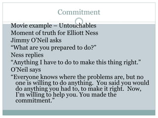 Commitment
Movie example – Untouchables
Moment of truth for Elliott Ness
Jimmy O’Neil asks
“What are you prepared to do?”
Ness replies
“Anything I have to do to make this thing right.”
O’Neil says
“Everyone knows where the problems are, but no
one is willing to do anything. You said you would
do anything you had to, to make it right. Now,
I’m willing to help you. You made the
commitment.”
 