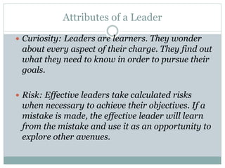 Attributes of a Leader
 Curiosity: Leaders are learners. They wonder
about every aspect of their charge. They find out
what they need to know in order to pursue their
goals.
 Risk: Effective leaders take calculated risks
when necessary to achieve their objectives. If a
mistake is made, the effective leader will learn
from the mistake and use it as an opportunity to
explore other avenues.
 