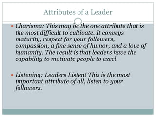 Attributes of a Leader
 Charisma: This may be the one attribute that is
the most difficult to cultivate. It conveys
maturity, respect for your followers,
compassion, a fine sense of humor, and a love of
humanity. The result is that leaders have the
capability to motivate people to excel.
 Listening: Leaders Listen! This is the most
important attribute of all, listen to your
followers.
 