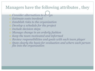 Managers have the following attributes , they
 Consider alternatives to design
 Estimate costs involved
 Establish risks to the organization
 Develop a schedule for the project
 Include decision steps
 Manage change in an orderly fashion
 Keep the team motivated and informed
 Review responsibilities and goals with each team player
 State clearly the basis for evaluation and where each person
fits into the organization
 