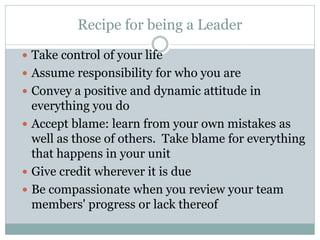 Recipe for being a Leader
 Take control of your life
 Assume responsibility for who you are
 Convey a positive and dynamic attitude in
everything you do
 Accept blame: learn from your own mistakes as
well as those of others. Take blame for everything
that happens in your unit
 Give credit wherever it is due
 Be compassionate when you review your team
members' progress or lack thereof
 
