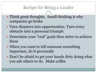 Recipe for Being a Leader
 Think great thoughts. Small thinking is why
companies go broke
 Turn disasters into opportunities. Turn every
obstacle into a personal triumph
 Determine your "real" goals then strive to achieve
them
 When you want to tell someone something
important, do it personally
 Don’t be afraid to get your hands dirty doing what
you ask others to do. Make coffee
 