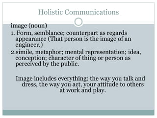 Holistic Communications
image (noun)
1. Form, semblance; counterpart as regards
appearance (That person is the image of an
engineer.)
2.simile, metaphor; mental representation; idea,
conception; character of thing or person as
perceived by the public.
Image includes everything: the way you talk and
dress, the way you act, your attitude to others
at work and play.
 