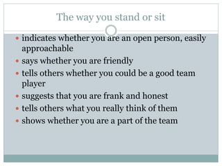 The way you stand or sit
 indicates whether you are an open person, easily
approachable
 says whether you are friendly
 tells others whether you could be a good team
player
 suggests that you are frank and honest
 tells others what you really think of them
 shows whether you are a part of the team
 