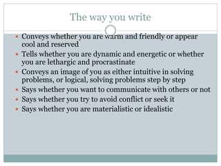 The way you write
 Conveys whether you are warm and friendly or appear
cool and reserved
 Tells whether you are dynamic and energetic or whether
you are lethargic and procrastinate
 Conveys an image of you as either intuitive in solving
problems, or logical, solving problems step by step
 Says whether you want to communicate with others or not
 Says whether you try to avoid conflict or seek it
 Says whether you are materialistic or idealistic
 