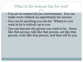 What is the bottom line for you?
 You are in control of your environment. You can
make every setback an opportunity for success
 You can be anything you can be! Whatever you
want to be is entirely up to you
 You can become the person you want to be. Dress
like that person, talk like that person, act like that
person, write like that person, and that will be you.
 