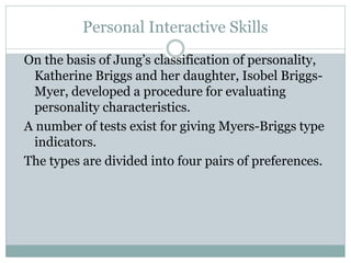 Personal Interactive Skills
On the basis of Jung’s classification of personality,
Katherine Briggs and her daughter, Isobel Briggs-
Myer, developed a procedure for evaluating
personality characteristics.
A number of tests exist for giving Myers-Briggs type
indicators.
The types are divided into four pairs of preferences.
 