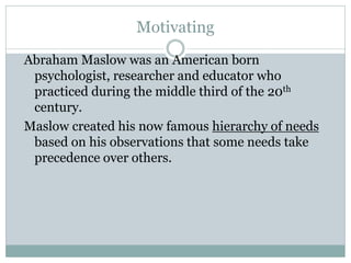 Motivating
Abraham Maslow was an American born
psychologist, researcher and educator who
practiced during the middle third of the 20th
century.
Maslow created his now famous hierarchy of needs
based on his observations that some needs take
precedence over others.
 