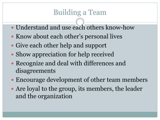 Building a Team
 Understand and use each others know-how
 Know about each other’s personal lives
 Give each other help and support
 Show appreciation for help received
 Recognize and deal with differences and
disagreements
 Encourage development of other team members
 Are loyal to the group, its members, the leader
and the organization
 