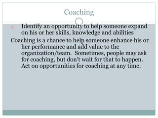 Coaching
1. Identify an opportunity to help someone expand
on his or her skills, knowledge and abilities
Coaching is a chance to help someone enhance his or
her performance and add value to the
organization/team. Sometimes, people may ask
for coaching, but don’t wait for that to happen.
Act on opportunities for coaching at any time.
 
