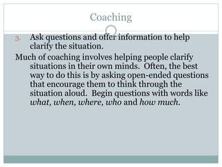 Coaching
3. Ask questions and offer information to help
clarify the situation.
Much of coaching involves helping people clarify
situations in their own minds. Often, the best
way to do this is by asking open-ended questions
that encourage them to think through the
situation aloud. Begin questions with words like
what, when, where, who and how much.
 