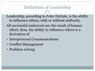 Definition of Leadership
Leadership, according to Peter DeLisle, is the ability
to influence others, with or without authority.
All successful endeavors are the result of human
effort; thus, the ability to influence others is a
derivation of
 Interpersonal Communications
 Conflict Management
 Problem solving
 