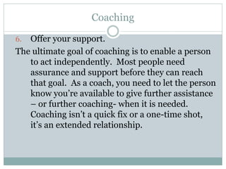Coaching
6. Offer your support.
The ultimate goal of coaching is to enable a person
to act independently. Most people need
assurance and support before they can reach
that goal. As a coach, you need to let the person
know you’re available to give further assistance
– or further coaching- when it is needed.
Coaching isn’t a quick fix or a one-time shot,
it’s an extended relationship.
 