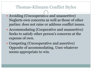 Thomas-Kilmann Conflict Styles
 Avoiding (Uncooperative and unassertive)
Neglects own concerns as well as those of other
parties: does not raise or address conflict issues.
 Accommodating (Cooperative and unassertive)
Seeks to satisfy other person's concerns at the
expense of own.
 Competing (Uncooperative and assertive)
Opposite of accommodating. Uses whatever
seems appropriate to win.
 