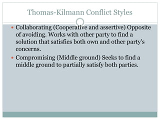 Thomas-Kilmann Conflict Styles
 Collaborating (Cooperative and assertive) Opposite
of avoiding. Works with other party to find a
solution that satisfies both own and other party's
concerns.
 Compromising (Middle ground) Seeks to find a
middle ground to partially satisfy both parties.
 