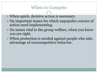 When to Compete
 When quick, decisive action is necessary.
 On important issues for which unpopular courses of
action need implementing.
 On issues vital to the group welfare, when you know
you are right.
 When protection is needed against people who take
advantage of noncompetitive behavior.
 