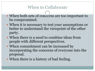 When to Collaborate
 When both sets of concerns are too important to
be compromised.
 When it is necessary to test your assumptions or
better to understand the viewpoint of the other
party.
 When there is a need to combine ideas from
people with different perspectives.
 When commitment can be increased by
incorporating the concerns of everyone into the
proposal.
 When there is a history of bad feeling.
 