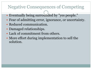 Negative Consequences of Competing
 Eventually being surrounded by "yes people."
 Fear of admitting error, ignorance, or uncertainty.
 Reduced communication.
 Damaged relationships.
 Lack of commitment from others.
 More effort during implementation to sell the
solution.
 