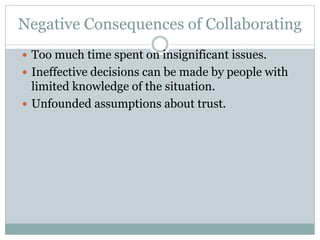 Negative Consequences of Collaborating
 Too much time spent on insignificant issues.
 Ineffective decisions can be made by people with
limited knowledge of the situation.
 Unfounded assumptions about trust.
 