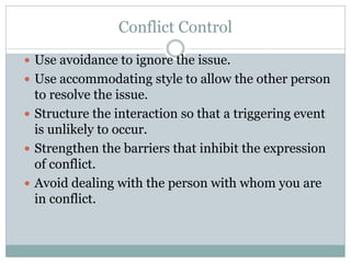 Conflict Control
 Use avoidance to ignore the issue.
 Use accommodating style to allow the other person
to resolve the issue.
 Structure the interaction so that a triggering event
is unlikely to occur.
 Strengthen the barriers that inhibit the expression
of conflict.
 Avoid dealing with the person with whom you are
in conflict.
 