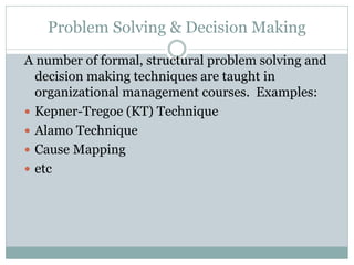 Problem Solving & Decision Making
A number of formal, structural problem solving and
decision making techniques are taught in
organizational management courses. Examples:
 Kepner-Tregoe (KT) Technique
 Alamo Technique
 Cause Mapping
 etc
 