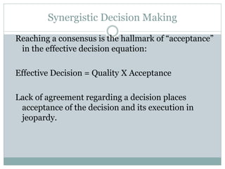 Synergistic Decision Making
Reaching a consensus is the hallmark of “acceptance”
in the effective decision equation:
Effective Decision = Quality X Acceptance
Lack of agreement regarding a decision places
acceptance of the decision and its execution in
jeopardy.
 