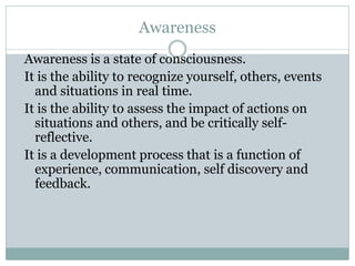 Awareness
Awareness is a state of consciousness.
It is the ability to recognize yourself, others, events
and situations in real time.
It is the ability to assess the impact of actions on
situations and others, and be critically self-
reflective.
It is a development process that is a function of
experience, communication, self discovery and
feedback.
 