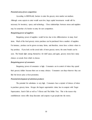 10
Potential entry of new competition
According to IBISWorld, barriers to enter the grocery store market are medium.
Although some aspects to enter would seem low, large capital investments would still be
necessary for inventory, space, and technology. Close relationships between stores and suppliers
may be somewhat of a barrier to entry for new competition.
Bargaining power of suppliers
Bargaining power of suppliers would be low due to low differentiation in many food
items. Much of the food grocery stores purchase can be purchased from a number of suppliers.
For instance, produce can be grown on many farms, and therefore, stores have a choice where to
buy produce. If you look on the cereal aisle of most grocery stores, the same brands can be
seen. The brands fight among themselves for shelf space, and again, grocery stores have many
choices or cereals from which to choose.
Bargaining power of consumers
Bargaining power of consumers is high. Consumers are in control of where they spend
their grocery dollars because there are so many choices. Consumers can shop wherever they can
find the lowest price or best promotion.
Potential development of substitute products
The potential for substitutes is very high. Consumers have a myriad of choices of where
to purchase grocery items. Kroger, the largest supermarket chain, has to compete with Target
Supercenters, Sam's Club as well as 7-Eleven and The Dollar Tree. This is the reason why
establishment stores offer deep discounts and coupons to get people into the stores.
 