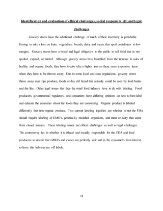 11
Identification and evaluation of ethical challenges, social responsibility, and legal
challenges
Grocery stores have the additional challenge of much of their inventory is perishable.
Having to take a loss on fruits, vegetables, breads, dairy and meats that spoil contributes to low
margins. Grocery stores have a moral and legal obligation to the public to sell food that in not
spoiled, expired, or tainted. Although grocery stores have benefited from the increase in sales of
healthy and organic foods, they have to also take a higher loss on these more expensive items
when they have to be thrown away. Due to some local and state regulations, grocery stores
throw away over ripe produce, foods or day old bread that actually could be used by food banks
and the like. Other legal issues that face the retail food industry have to do with labeling. Food
producers, governmental regulators, and consumers have differing opinions on how to best label
and educate the consumer about the foods they are consuming. Organic produce is labeled
differently that non-organic produce. Two current labeling legalities are whether or not the FDA
should require labeling of GMO's, genetically modified organisms, and meat or dairy that came
from cloned animals. These labeling issues are ethical challenges as well as legal challenges.
The controversy lies in whether it is ethical and socially responsible for the FDA and food
producers to decide that GMO's and clones are perfectly safe and in the consumer's best interest
to leave this information off labels.
 