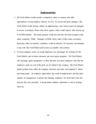 22
Implementation
1. The Fresh Market would provide a competitive salary to compete with other
supermarkets to keep employee turnover at a low. To reward and retain managers, The
Fresh Market would increase salaries by implementing a new bonus system for managers
to receive an inventory bonus every fiscal quarter, which would improve their income up
to $10,000 annually. This bonus program would be is just like the bonus program at the
major competitor, Publix. Managers at Publix derive much of their salary as bonuses.
Increasing salary by inventory evaluation would be attractive for associates and managers
to stay with The Fresh Market and be more accountable with products.
2. To boost employee moral, we would implement new advantages for working for The
Fresh Market, such as better retirement and stock option programs. The Fresh Market
will encourage upper management to show that they care about employees and what the
employee's goals are even if the goals are not related to the company. The Fresh Market
should promote from within the company, and know and value each employee’s talents
and strong points. An employee appreciation day would be implemented and take place
annually for management to spend a day thanking employees for all the hard work and
devotion they have provided. A strong human relations department is vital to keeping
moral up.
 