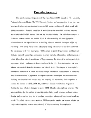 3
Executive Summary
This report examines the position of The Fresh Market (TFM) located on 5251 University
Parkway in Sarasota, Florida. The TFM University location has been operating for six years and
is an upscale chain grocery store that focuses on high quality products with a fresh simple old-
fashion atmosphere. Strategic counseling is needed due to the stores high employee turnover;
which has resulted in high training costs and low employee morale. The goal of this analysis is
to evaluate various external and internal factors in order to identify the most appropriate
recommendations and implementations in reducing employee turnover. The report begins by
presenting a brief history and evolution of company along with a mission and vision statement
that was created to fit TFM major goals. TFM's current corporate level, business and functional
strategies surround partnerships, expansions in current markets, differentiation and an increase of
private label, along with the consistency of theirs strategies. The competitive environment of the
supermarket industry makes up the largest food retail in the U.S., the report examines the most
relevant market trends including economic and cultural factors. The analysis of the company's
competitive environment is further illustrated through Porter's Five Forces Model. In evaluating
what recommendations to implement, a complete evaluation of strengths and weakness both
internally and externally that directly affect the company and the industry were completed. In
addition the creation of a EFE, CPM, IFE, and SWOT matrices were formed to guide in
deciding the most effective strategies to resolve TFM difficulty with employee turnover. The
recommendation for this analysis is to put into action better benefit programs and raise wages.
Specific implementation steps aim to introduce competitive salaries and boost overall employee
morale. To evaluate these recommendations, TFM can monitor median and average salaries and
keep track of employee turnover rate to identify if they are retaining their employees.
 