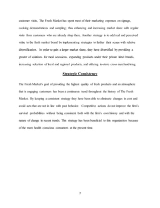 7
customer visits, The Fresh Market has spent most of their marketing expenses on signage,
cooking demonstrations and sampling; thus enhancing and increasing market share with regular
visits from customers who are already shop there. Another strategy is to add real and perceived
value to the fresh market brand by implementing strategies to further their scope with relative
diversification. In order to gain a larger market share, they have diversified by providing a
greater of solutions for meal occasions, expanding products under their private label brands,
increasing selection of local and regional products, and utilizing in-store cross merchandising.
Strategic Consistency
The Fresh Market's goal of providing the highest quality of fresh products and an atmosphere
that is engaging customers has been a continuous trend throughout the history of The Fresh
Market. By keeping a consistent strategy they have been able to eliminate changes in cost and
avoid acts that are not in line with past behavior. Competitive actions do not improve the firm’s
survival probabilities without being consistent both with the firm’s own history and with the
nature of change in recent trends. This strategy has been beneficial to this organization because
of the more health conscious consumers at the present time.
 