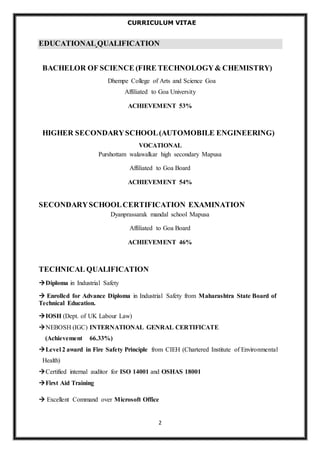 CURRICULUM VITAE 
EDUCATIONAL QUALIFICATION 
BACHELOR OF SCIENCE (FIRE TECHNOLOGY & CHEMISTRY) 
Dhempe College of Arts and Science Goa 
Affiliated to Goa University 
ACHIEVEMENT 53% 
HIGHER SECONDARY SCHOOL (AUTOMOBILE ENGINEERING) 
VOCATIONAL 
Purshottam walawalkar high secondary Mapusa 
Affiliated to Goa Board 
ACHIEVEMENT 54% 
SECONDARY SCHOOL CERTIFICATION EXAMINATION 
Dyanprassarak mandal school Mapusa 
Affiliated to Goa Board 
ACHIEVEMENT 46% 
2 
TECHNICAL QUALIFICATION 
Diploma in Industrial Safety 
 Enrolled for Advance Diploma in Industrial Safety from Maharashtra State Board of 
Technical Education. 
IOSH (Dept. of UK Labour Law) 
NEBOSH (IGC) INTERNATIONAL GENRAL CERTIFICATE 
(Achievement 66.33%) 
Level 2 award in Fire Safety Principle from CIEH (Chartered Institute of Environmental 
Health) 
Certified internal auditor for ISO 14001 and OSHAS 18001 
First Aid Training 
 Excellent Command over Microsoft Office 
 