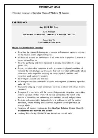 CURRICULUM VITAE 
Excellent Command in Operating Microsoft Windows All Versions 
3 
EXPERIENCE 
Aug 2014 Till Date 
EHS Officer 
HIMACHAL FUTURISTIC COMMUNICATIONS LIMITED 
Reporting To 
Vice President/Plant Head 
Major Responsibilities Include: 
 To advised the concerned departments in planning and organising measures necessary 
for the effective control of personal injuries; 
 To check and evaluate the effectiveness of the action taken or proposed to be taken to 
prevent personal injuries; 
 To advise purchasing and stores department in ensuring the availability of high 
quality PPE; 
 To carry out plant safety inspections in order to observe the physical conditions of 
work and the work practices and procedures followed by workers and to render advice 
on measures to be adopted for removing the unsafe physical condition s and 
preventing unsafe actions by workers; 
 To investigate accidents and near miss; 
 To investigate the cases of industrial accidents and dangerous occurrences reportable 
under rule 132; 
 To promote setting up of safety committees and to act as adviser and catalyst to such 
committees; 
 To organised in association with the concerned departments, campaigns, competition, 
contests and other activities which will develop and maintain the interest of the 
workers in establishing and maintaining safe conditions of work and procedures; 
 To design and conduct either independently or in collaboration with the training 
department, suitable training and educational programme for the prevention of 
personal injuries; 
 Complying all statutory requirements from Goa State Pollution Control Board & 
Inspectorate of Factories and Boilers; 
 Assisting in conducting ISO 14001:2004 internal and external audits 
 