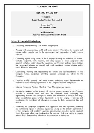 CURRICULUM VITAE 
Sept 2012 T0 Aug 2014 
EHS Officer 
Berger Becker Coatings Pvt. Limited. 
Reporting To 
Vice President Works 
Achievements 
Received 'Employee of the month' Award 
4 
Major Responsibilities Include: 
 Developing and maintaining EHS policies and programs. 
 Working with environmental, health and safety advisory Committees to promote and 
provide safety expertise and in the development and presentation of safety training 
materials. 
 Conducting regular safety audits of the Company including the inspection of facilities, 
worksite, equipment, work practices, and safety devices to ensure compliance with 
required workplace safety standards, regulations, and Company policies; report findings 
and recommend changes to establish safe work conditions; monitor changes and/or 
makes follow-up inspections. 
 Coordinating, planning and implementing the actions and recommendations of the 
Company Safety Committee; providing technical assistance and advice to the 
Committee. 
 Preparing monthly, quarterly, and annual reports; maintaining proper documentation to 
conform to record-keeping requirements of the Company standards and policies. 
 Initiating / preparing Accident / Incident / Near Miss occurrence reports. 
 Investigating accidents and/or incidents of injury or property damage at the Company 
worksite to ascertain cause and need for corrective action; developing and 
implementing measures and strategies to prevent their recurrence in order to meet long-range 
loss-reduction goals; advising departments as to the keeping of records and 
coordinating the compilation of information necessary for Risk Management files and 
reports. 
 Monitoring the Company's compliance with applicable laws and regulations; evaluating 
and determining impact of changing regulations; serving as the primary representative 
of the Company with regulatory agencies; accompanying Inspectors during significant 
visits; determining plans, and implementing the necessary follow-up action to comply 
with the laws; disseminating information to departments as appropriate. 
 