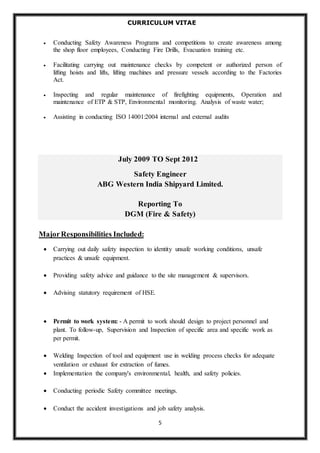 CURRICULUM VITAE 
 Conducting Safety Awareness Programs and competitions to create awareness among 
the shop floor employees, Conducting Fire Drills, Evacuation training etc. 
 Facilitating carrying out maintenance checks by competent or authorized person of 
lifting hoists and lifts, lifting machines and pressure vessels according to the Factories 
Act. 
 Inspecting and regular maintenance of firefighting equipments, Operation and 
maintenance of ETP & STP, Environmental monitoring. Analysis of waste water; 
 Assisting in conducting ISO 14001:2004 internal and external audits 
July 2009 TO Sept 2012 
Safety Engineer 
ABG Western India Shipyard Limited. 
Reporting To 
DGM (Fire & Safety) 
5 
Major Responsibilities Included: 
 Carrying out daily safety inspection to identity unsafe working conditions, unsafe 
practices & unsafe equipment. 
 Providing safety advice and guidance to the site management & supervisors. 
 Advising statutory requirement of HSE. 
 Permit to work system: - A permit to work should design to project personnel and 
plant. To follow-up, Supervision and Inspection of specific area and specific work as 
per permit. 
 Welding Inspection of tool and equipment use in welding process checks for adequate 
ventilation or exhaust for extraction of fumes. 
 Implementation the company's environmental, health, and safety policies. 
 Conducting periodic Safety committee meetings. 
 Conduct the accident investigations and job safety analysis. 
 